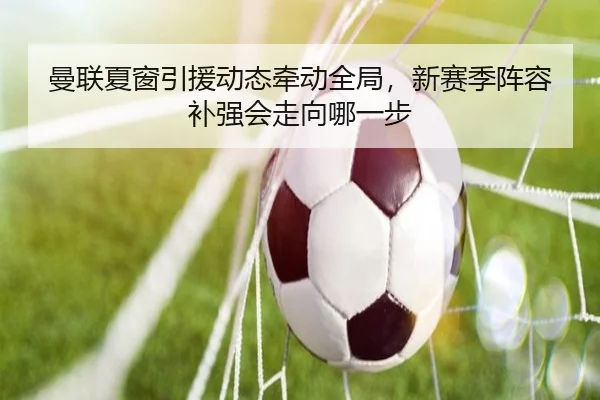 曼联夏窗引援动态牵动全局，新赛季阵容补强会走向哪一步