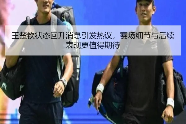 王楚钦状态回升消息引发热议，赛场细节与后续表现更值得期待